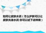 如何讓皮膚水潤(rùn)（怎么護(hù)膚可以讓皮膚光滑水潤(rùn) 你可以試下這樣做）