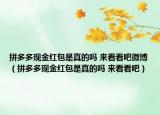 拼多多現(xiàn)金紅包是真的嗎 來看看吧微博（拼多多現(xiàn)金紅包是真的嗎 來看看吧）