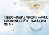 太陽能燈一體的和分體的區(qū)別（一體式太陽能燈和分體式的區(qū)別 一體式太陽能燈是什么）