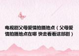 電視劇父母愛情拍攝地點（父母愛情拍攝地點在哪 快去看看這部劇）