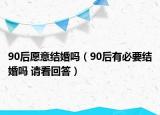 90后愿意結(jié)婚嗎（90后有必要結(jié)婚嗎 請(qǐng)看回答）
