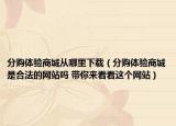 分購(gòu)體驗(yàn)商城從哪里下載（分購(gòu)體驗(yàn)商城是合法的網(wǎng)站嗎 帶你來(lái)看看這個(gè)網(wǎng)站）