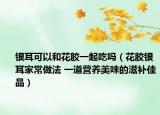 銀耳可以和花膠一起吃嗎（花膠銀耳家常做法 一道營養(yǎng)美味的滋補(bǔ)佳品）