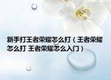 新手打王者榮耀怎么打（王者榮耀怎么打 王者榮耀怎么入門）