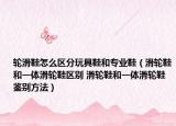 輪滑鞋怎么區(qū)分玩具鞋和專業(yè)鞋（滑輪鞋和一體滑輪鞋區(qū)別 滑輪鞋和一體滑輪鞋鑒別方法）
