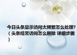 今日頭條顯示訪問太頻繁怎么處理?（頭條經(jīng)常訪問怎么刪除 詳細(xì)步驟）