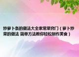 炒蘿卜條的做法大全家常菜竅門（蘿卜炒菜的做法 簡單方法教你輕松制作美食）