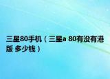 三星80手機(jī)（三星a 80有沒有港版 多少錢）