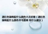 酒紅色旗袍配什么顏色大衣好看（酒紅色旗袍配什么顏色羊毛披肩 有什么建議）
