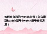 如何查自己的iwatch型號（怎么辨別iwatch型號 iwatch型號查詢方法）
