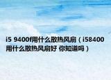 i5 9400f用什么散熱風(fēng)扇（i58400用什么散熱風(fēng)扇好 你知道嗎）