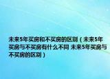未來(lái)5年買(mǎi)房和不買(mǎi)房的區(qū)別（未來(lái)5年買(mǎi)房與不買(mǎi)房有什么不同 未來(lái)5年買(mǎi)房與不買(mǎi)房的區(qū)別）