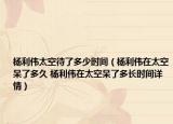 楊利偉太空待了多少時間（楊利偉在太空呆了多久 楊利偉在太空呆了多長時間詳情）
