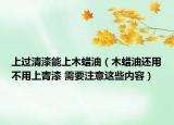 上過清漆能上木蠟油（木蠟油還用不用上青漆 需要注意這些內容）