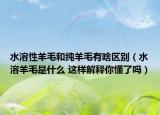 水溶性羊毛和純羊毛有啥區(qū)別（水溶羊毛是什么 這樣解釋你懂了嗎）