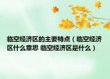 臨空經(jīng)濟(jì)區(qū)的主要特點（臨空經(jīng)濟(jì)區(qū)什么意思 臨空經(jīng)濟(jì)區(qū)是什么）
