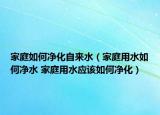 家庭如何凈化自來水（家庭用水如何凈水 家庭用水應(yīng)該如何凈化）