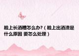 臉上長酒糟怎么辦?（臉上出酒渣是什么原因 要怎么處理）