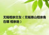 無錫相親交友（無錫惠山相親角在哪 相親地）