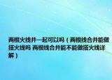 兩根火線并一起可以嗎（兩根線合并能做搭火線嗎 兩根線合并能不能做搭火線詳解）