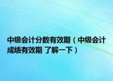 中級(jí)會(huì)計(jì)分?jǐn)?shù)有效期（中級(jí)會(huì)計(jì)成績(jī)有效期 了解一下）