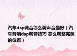 汽車dsp調(diào)音怎么調(diào)聲音最好（汽車音響dsp調(diào)音技巧 怎么調(diào)整完美的位置）