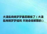 大清鹽商姚夢夢最后跟誰了（大清鹽商姚夢夢結(jié)局 天地會誰解散的）