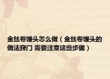 金絲卷饅頭怎么做（金絲卷饅頭的做法竅門 需要注意這些步驟）