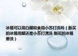 冰箱可以用白醋和食用小蘇打洗嗎（新買的冰箱用醋還是小蘇打清洗 剛買的冰箱要洗）