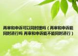 再審和申訴可以同時提嗎（再審和申訴能同時進(jìn)行嗎 再審和申訴能不能同時進(jìn)行）