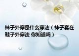 襪子外穿是什么穿法（襪子套在鞋子外穿法 你知道嗎）