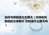 如何與抑郁癥女生聊天（怎樣和憂郁癥的女孩聊天 你知道怎么聊天嗎）