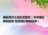 腌酸菜怎么往缸里擺放（怎樣用缸腌制酸菜 如何用缸腌制酸菜）