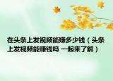 在頭條上發(fā)視頻能賺多少錢（頭條上發(fā)視頻能賺錢嗎 一起來(lái)了解）
