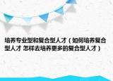培養(yǎng)專業(yè)型和復合型人才（如何培養(yǎng)復合型人才 怎樣去培養(yǎng)更多的復合型人才）