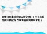 家里自制米粉的做法大全竅門(mén)（手工米粉的做法及配方 在家也能做出美味米粉）