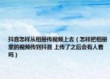 抖音怎樣從相冊(cè)傳視頻上去（怎樣把相冊(cè)里的視頻傳到抖音 上傳了之后會(huì)有人看嗎）