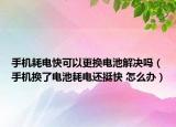 手機耗電快可以更換電池解決嗎（手機換了電池耗電還挺快 怎么辦）