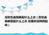 深灰色直筒褲配什么上衣（灰色直筒褲搭配什么上衣 你喜歡這種搭配嗎）