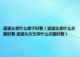 波波頭穿什么裙子好看（波波頭穿什么衣服好看 波波頭女生穿什么衣服好看）