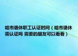 哈市退休職工認(rèn)證時間（哈市退休需認(rèn)證嗎 需要的朋友可以看看）