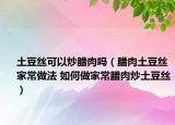 土豆絲可以炒臘肉嗎（臘肉土豆絲家常做法 如何做家常臘肉炒土豆絲）