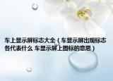 車上顯示屏標志大全（車顯示屏出現(xiàn)標志各代表什么 車顯示屏上圖標的意思）