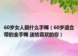 60歲女人戴什么手鐲（60歲適合帶的金手鐲 送給喜歡的你）