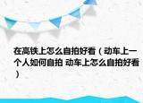 在高鐵上怎么自拍好看（動(dòng)車(chē)上一個(gè)人如何自拍 動(dòng)車(chē)上怎么自拍好看）