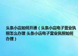 頭條小店如何開通（頭條小店電子營業(yè)執(zhí)照怎么辦理 頭條小店電子營業(yè)執(zhí)照如何辦理）