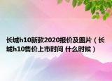 長(zhǎng)城h10新款2020報(bào)價(jià)及圖片（長(zhǎng)城h10售價(jià)上市時(shí)間 什么時(shí)候）