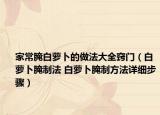 家常腌白蘿卜的做法大全竅門（白蘿卜腌制法 白蘿卜腌制方法詳細步驟）