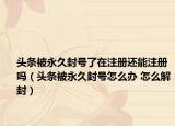 頭條被永久封號了在注冊還能注冊嗎（頭條被永久封號怎么辦 怎么解封）