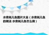水煮耗兒魚圖片大全（水煮耗兒魚的做法 水煮耗兒魚怎么做）